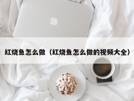 红烧鱼怎么做（红烧鱼怎么做的视频大全）