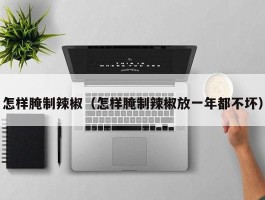 怎样腌制辣椒（怎样腌制辣椒放一年都不坏）