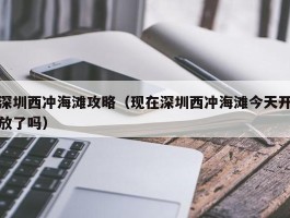 深圳西冲海滩攻略（现在深圳西冲海滩今天开放了吗）