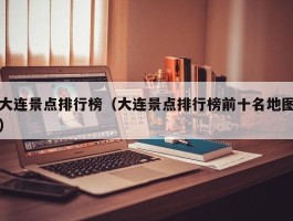 大连景点排行榜（大连景点排行榜前十名地图）