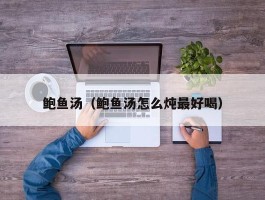 鲍鱼汤（鲍鱼汤怎么炖最好喝）